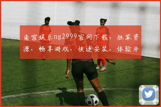 南宫娱乐ng2999官网下载，独家资源，畅享游戏，快速安装，体验非凡