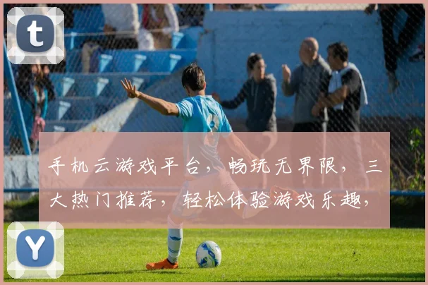 手机云游戏平台，畅玩无界限，三大热门推荐，轻松体验游戏乐趣，一触即达
