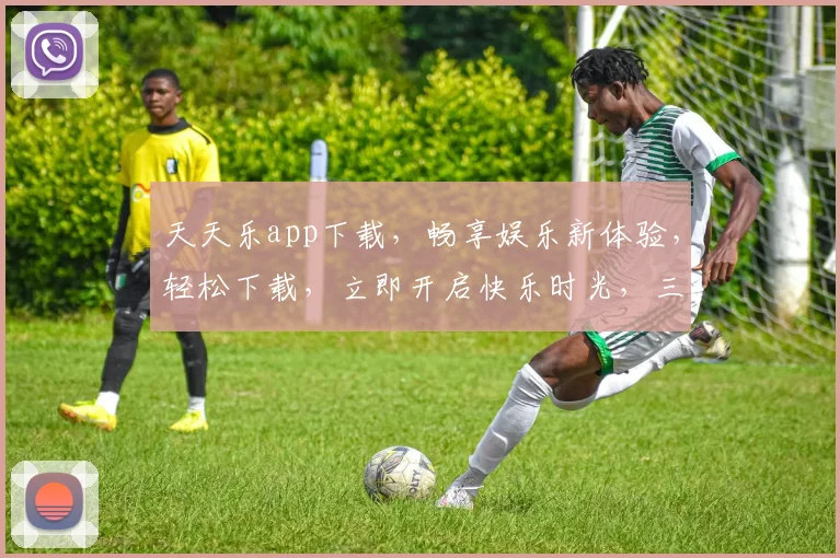 天天乐app下载，畅享娱乐新体验，轻松下载，立即开启快乐时光，三大亮点不容错过，快来体验吧