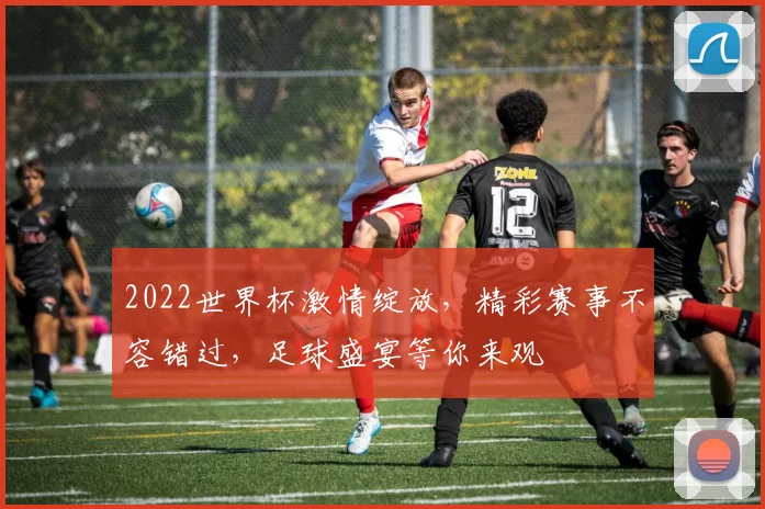 2022世界杯激情绽放，精彩赛事不容错过，足球盛宴等你来观