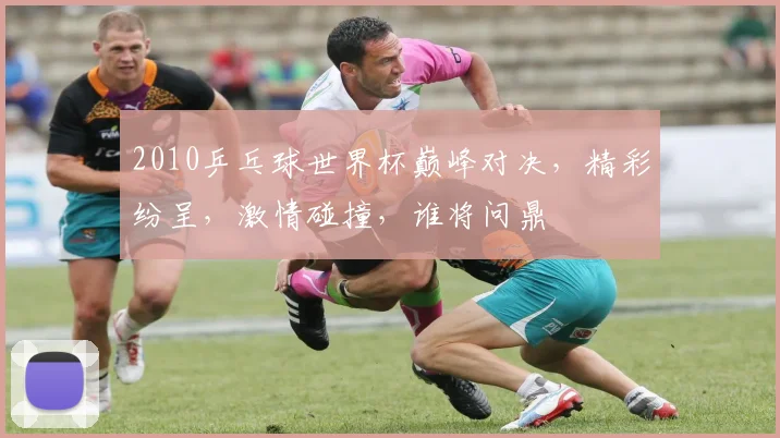 2010乒乓球世界杯巅峰对决，精彩纷呈，激情碰撞，谁将问鼎