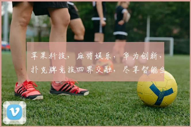 苹果科技，麻将娱乐，华为创新，扑克牌竞技四界交融，尽享智能生活乐趣。