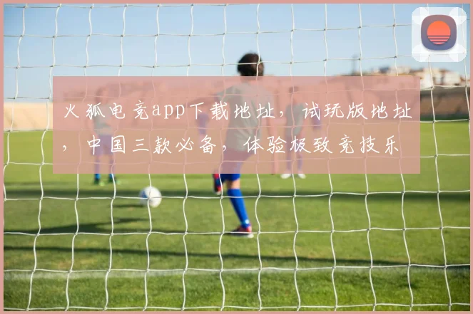 火狐电竞app下载地址，试玩版地址，中国三款必备，体验极致竞技乐趣，一触即达