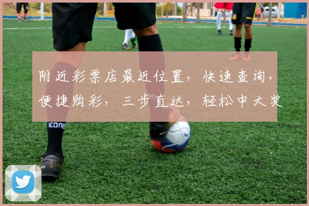 附近彩票店最近位置，快速查询，便捷购彩，三步直达，轻松中大奖，不容错过